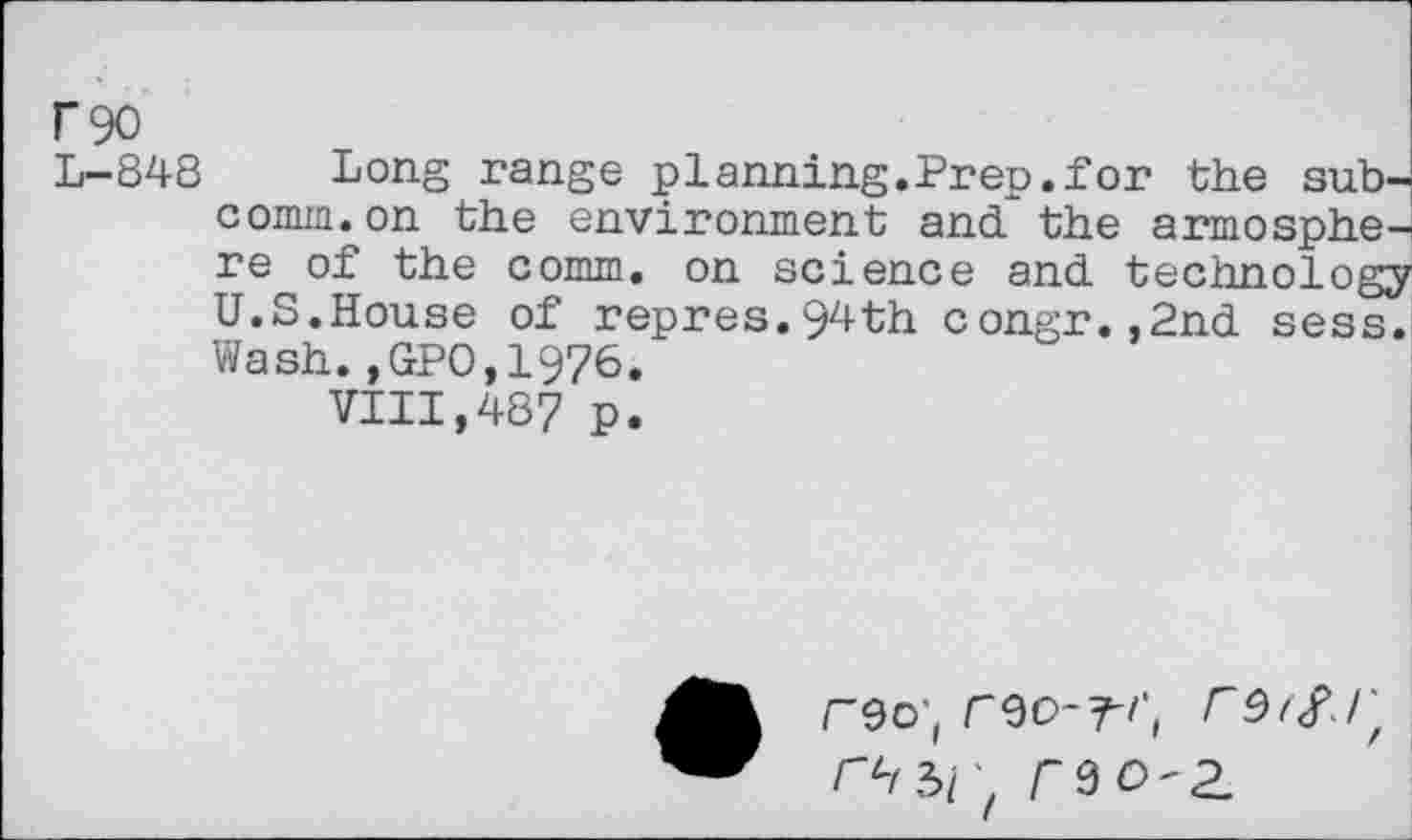 ﻿F90
L-848 Long range planning.Prep.for the subcomm, on the environment and?the armosphe-re of the comm, on science and. technology U.S.House of repres.94th congr.,2nd sess. Wash.,GPO,19?6.
VIII,487 p.
rzo-z